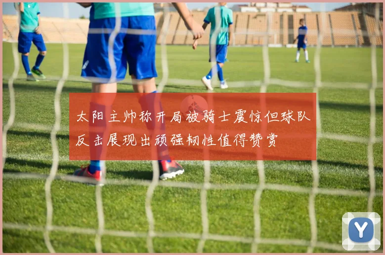太阳主帅称开局被骑士震惊但球队反击展现出顽强韧性值得赞赏
