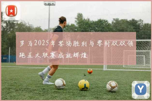 罗马2025年客场胜利与零封双双领跑五大联赛成就辉煌