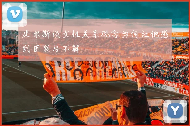 皮尔斯谈女性关系观念为何让他感到困惑与不解