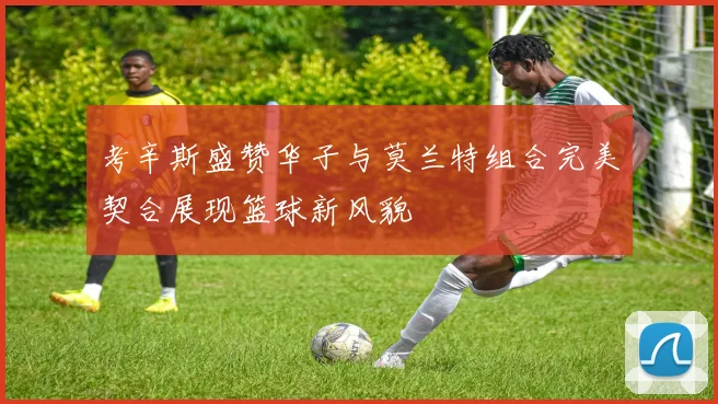 考辛斯盛赞华子与莫兰特组合完美契合展现篮球新风貌