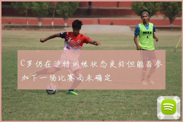 C罗仍在沙特训练状态良好但能否参加下一场比赛尚未确定