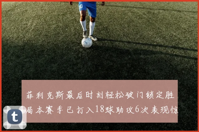 菲利克斯最后时刻轻松破门锁定胜局本赛季已打入18球助攻6次表现惊艳